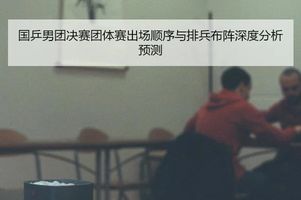 国乒男团决赛团体赛出场顺序与排兵布阵深度分析预测